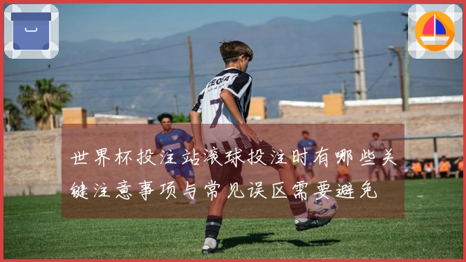 世界杯投注站滚球投注时有哪些关键注意事项与常见误区需要避免