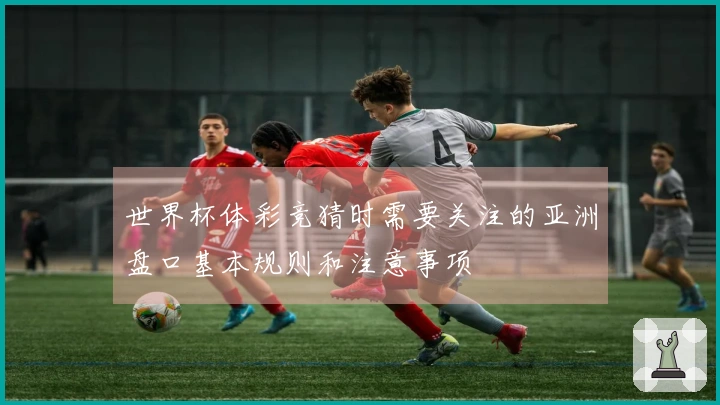 世界杯体彩竞猜时需要关注的亚洲盘口基本规则和注意事项